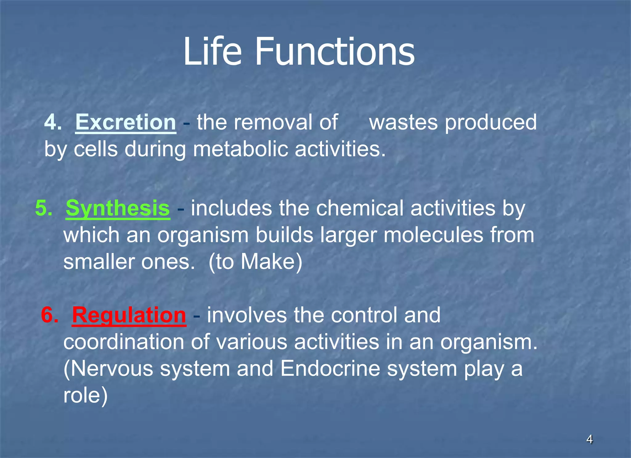 Life Functions
4. Excretion - the removal of wastes produced
by cells during metabolic activities.

5. Synthesis - includes the chemical activities by
   which an organism builds larger molecules from
   smaller ones. (to Make)

6. Regulation - involves the control and
  coordination of various activities in an organism.
  (Nervous system and Endocrine system play a
  role)
                                                       4
 