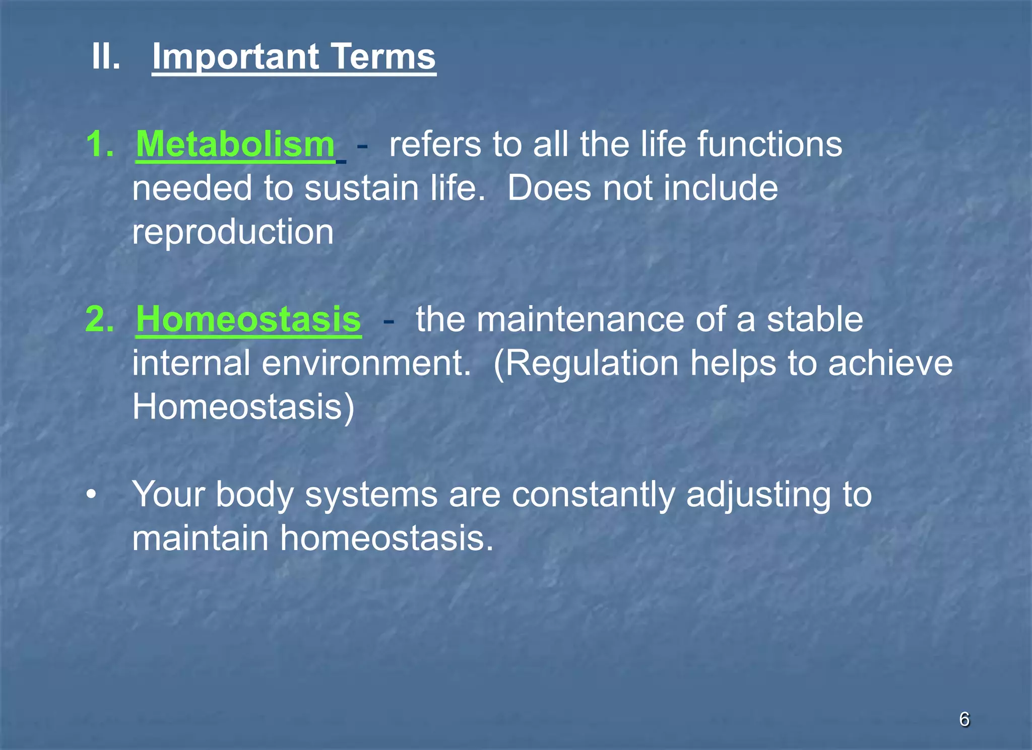 II. Important Terms

1. Metabolism - refers to all the life functions
   needed to sustain life. Does not include
   reproduction

2. Homeostasis - the maintenance of a stable
   internal environment. (Regulation helps to achieve
   Homeostasis)

• Your body systems are constantly adjusting to
  maintain homeostasis.



                                                        6
 