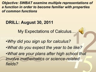 Objective: SWBAT examine multiple representations of
a function in order to become familiar with properties
of common functions
0011 0010 1010 1101 0001 0100 1011

   DRILL: August 30, 2011

             My Expectations of Calculus…
0011 0010 1010 1101 0001 0100 1011
   •Why did you sign up for calculus?     1
                                               2
                                      4
   •What do you expect the year to be like?
   •What are your plans after high school that
   involve mathematics or science-related
   fields?
 