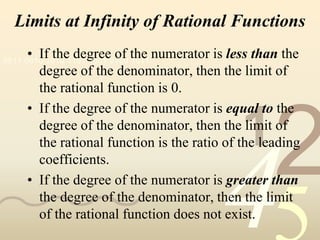 Limits at Infinity of Rational Functions
     • If the degree of the numerator is less than the
0011 0010 1010 1101 0001 0100 1011
       degree of the denominator, then the limit of
       the rational function is 0.
     • If the degree of the numerator is equal to the

                                             1
       degree of the denominator, then the limit of


                                                   2
       the rational function is the ratio of the leading
       coefficients.



                                         4
     • If the degree of the numerator is greater than
       the degree of the denominator, then the limit
       of the rational function does not exist.
 