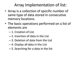 Array Implementation of list:
• Array is a collection of specific number of
same type of data stored in consecutive
memory locations.
• The basic operations performed on a list of
elements are
– 1. Creation of List.
– 2. Insertion of data in the List
– 3. Deletion of data from the List
– 4. Display all data in the List
– 5. Searching for a data in the list
 