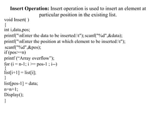 Insert Operation: Insert operation is used to insert an element at
particular position in the existing list.
void Insert( )
{
int i,data,pos;
printf("nEnter the data to be inserted:t");scanf("%d",&data);
printf("nEnter the position at which element to be inserted:t");
scanf("%d",&pos);
if (pos>=n)
printf (“Array overflow”);
for (i = n-1; i >= pos-1 ; i--)
{
list[i+1] = list[i];
}
list[pos-1] = data;
n=n+1;
Display();
}
 