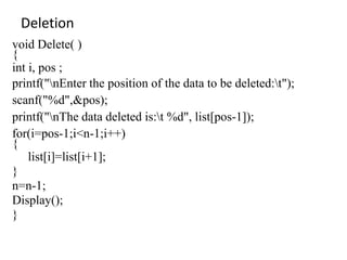 Deletion
void Delete( )
{
int i, pos ;
printf("nEnter the position of the data to be deleted:t");
scanf("%d",&pos);
printf("nThe data deleted is:t %d", list[pos-1]);
for(i=pos-1;i<n-1;i++)
{
list[i]=list[i+1];
}
n=n-1;
Display();
}
 