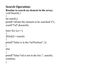 Search Operation:
Routine to search an element in the array:
void Search( )
{
int search,i;
printf("nEnter the element to be searched:t");
scanf("%d",&search);
for(i=0;i<n;i++)
{
if(list[i]==search)
{
printf("Value is in the %d Position", i);
}
else
{
printf("Value %d is not in the list::", search);
continue;
}
 