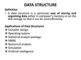 DATA STRUCTURE
Definition
• A data structure is a particular way of storing and
organizing data either in computer’s memory or on the
disk storage so that it can be used efficiently.
Applications of Data Structures
❖ Compiler design
❖ Operating system
❖ Statistical analysis package
❖ DBMS
❖ Numerical analysis
❖ Simulation
❖ Artificial Intelligence
 