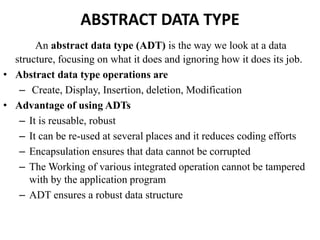 ABSTRACT DATA TYPE
An abstract data type (ADT) is the way we look at a data
structure, focusing on what it does and ignoring how it does its job.
• Abstract data type operations are
– Create, Display, Insertion, deletion, Modification
• Advantage of using ADTs
– It is reusable, robust
– It can be re-used at several places and it reduces coding efforts
– Encapsulation ensures that data cannot be corrupted
– The Working of various integrated operation cannot be tampered
with by the application program
– ADT ensures a robust data structure
 