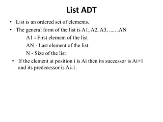 List ADT
• List is an ordered set of elements.
• The general form of the list is A1, A2, A3, ..... ,AN
A1 - First element of the list
AN - Last element of the list
N - Size of the list
• If the element at position i is Ai then its successor is Ai+1
and its predecessor is Ai-1.
 