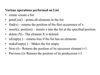 Various operations performed on List
• create -create a list
• printList() – prints all elements in the list
• find(x) – returns the position of the first occurrence of x
• insert(x, position) – inserts x into the list at the specified position
• delete (X) - The element X is deleted
• isEmpty( ) – returns true if the list has no elements
• makeEmpty( ) – Makes the list empty
• Next (i) - Returns the position of its successor element i+1.
• Previous (i)- Returns the position of its predecessor i-1
 