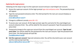 Exploring the Login process
Following are the steps to log in to the superuser account and your unprivileged user account.
1) Access the superuser account. At the login prompt type root and press enter. The password prompt
will appear.
2) Type the root password and press enter. The shell prompt for the root user account displays as
shown below:
[root @localhost root/ #
3) Change to a different console press Alt + F2.
4) To access your user account. At the login prompt, type the username for the unprivileged user
account and press Enter. You, will be asked for the account's password. Type the password and
press Enter
5) Temporarily change to the superuser account from the unprivileged user account. Type Su and
press Enter. You will be asked for the password for the root user account. Type the password and
press Enter. The shell prompt will look like:
[root@localhost root]#
6) Exit the superuser account: Type exit and press enter. You will be returned to your user account
and the shell prompt look like:
[sfsuser1@localhost sfsuser1]$ 10
Dr. Dileep Sadhankar, St. Francis De Sales
College, Nagpur
 