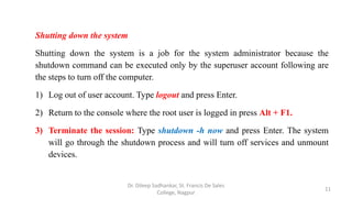 Shutting down the system
Shutting down the system is a job for the system administrator because the
shutdown command can be executed only by the superuser account following are
the steps to turn off the computer.
1) Log out of user account. Type logout and press Enter.
2) Return to the console where the root user is logged in press Alt + F1.
3) Terminate the session: Type shutdown -h now and press Enter. The system
will go through the shutdown process and will turn off services and unmount
devices.
11
Dr. Dileep Sadhankar, St. Francis De Sales
College, Nagpur
 