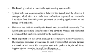  The kernel gives instructions to the system using system calls.
 System calls are communications between the kernel and the devices it
manages, which direct the performance of actions requested by commands
it receives from internal system processes or running applications, or are
passed from the shell.
 These are the vehicles used by the kernel to execute shell commands. The
system calls coordinate the activities of the kernel to produce the output for
a command that has been executed by the system user.
 Most important job the kernel manage the computer's memory resources.
The memory resources are required to start processes that activate devices
and services and cause the computer system to perform its job. All these
happenings are managed through the file system.
13
Dr. Dileep Sadhankar, St. Francis De Sales
College, Nagpur
 