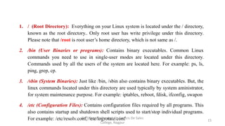 1. / (Root Directory): Everything on your Linux system is located under the / directory,
known as the root directory.. Only root user has write privilege under this directory.
Please note that /root is root user’s home directory, which is not same as /.
2. /bin (User Binaries or programs): Contains binary executables. Common Linux
commands you need to use in single-user modes are located under this directory.
Commands used by all the users of the system are located here. For example: ps, ls,
ping, grep, cp.
3. /sbin (System Binaries): Just like /bin, /sbin also contains binary executables. But, the
linux commands located under this directory are used typically by system aministrator,
for system maintenance purpose. For example: iptables, reboot, fdisk, ifconfig, swapon
4. /etc (Configuration Files): Contains configuration files required by all programs. This
also contains startup and shutdown shell scripts used to start/stop individual programs.
For example: /etc/resolv.conf, /etc/logrotate.conf 15
Dr. Dileep Sadhankar, St. Francis De Sales
College, Nagpur
 
