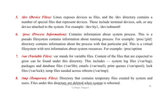 5. /dev (Device Files): Linux exposes devices as files, and the /dev directory contains a
number of special files that represent devices. These include terminal devices, usb, or any
device attached to the system. For example: /dev/tty1, /dev/usbmon0
6. /proc (Process Information): Contains information about system process. This is a
pseudo filesystem contains information about running process. For example: /proc/{pid}
directory contains information about the process with that particular pid. This is a virtual
filesystem with text information about system resources. For example: /proc/uptime
7. /var (Variable Files): var stands for variable files. Content of the files that are expected to
grow can be found under this directory. This includes — system log files (/var/log);
packages and database files (/var/lib); emails (/var/mail); print queues (/var/spool); lock
files (/var/lock); temp files needed across reboots (/var/tmp);
8. /tmp (Temporary Files): Directory that contains temporary files created by system and
users. Files under this directory are deleted when system is rebooted.
16
Dr. Dileep Sadhankar, St. Francis De Sales
College, Nagpur
 
