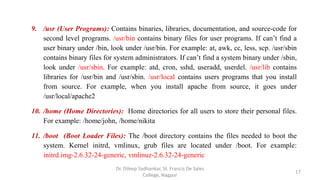 9. /usr (User Programs): Contains binaries, libraries, documentation, and source-code for
second level programs. /usr/bin contains binary files for user programs. If can’t find a
user binary under /bin, look under /usr/bin. For example: at, awk, cc, less, scp. /usr/sbin
contains binary files for system administrators. If can’t find a system binary under /sbin,
look under /usr/sbin. For example: atd, cron, sshd, useradd, userdel. /usr/lib contains
libraries for /usr/bin and /usr/sbin. /usr/local contains users programs that you install
from source. For example, when you install apache from source, it goes under
/usr/local/apache2
10. /home (Home Directories): Home directories for all users to store their personal files.
For example: /home/john, /home/nikita
11. /boot (Boot Loader Files): The /boot directory contains the files needed to boot the
system. Kernel initrd, vmlinux, grub files are located under /boot. For example:
initrd.img-2.6.32-24-generic, vmlinuz-2.6.32-24-generic
17
Dr. Dileep Sadhankar, St. Francis De Sales
College, Nagpur
 