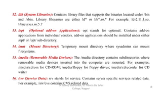 12. /lib (System Libraries): Contains library files that supports the binaries located under /bin
and /sbin. Library filenames are either ld* or lib*.so.* For example: ld-2.11.1.so,
libncurses.so.5.7
13. /opt (Optional add-on Applications): opt stands for optional. Contains add-on
applications from individual vendors. add-on applications should be installed under either
/opt/ or /opt/ sub-directory.
14. /mnt (Mount Directory): Temporary mount directory where sysadmins can mount
filesystems.
15. /media (Removable Media Devices): The /media directory contains subdirectories where
removable media devices inserted into the computer are mounted. For examples,
/media/cdrom for CD-ROM; /media/floppy for floppy drives; /media/cdrecorder for CD
writer
16. /srv (Service Data): srv stands for service. Contains server specific services related data.
For example, /srv/cvs contains CVS related data.
18
Dr. Dileep Sadhankar, St. Francis De Sales
College, Nagpur
 