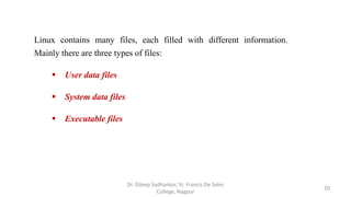 Linux contains many files, each filled with different information.
Mainly there are three types of files:
 User data files
 System data files
 Executable files
20
Dr. Dileep Sadhankar, St. Francis De Sales
College, Nagpur
 