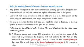Rules for naming files and directories in Linux operating system
• Any system configuration files that user may edit and any application programs that
user may install are assigned names and a place where they live in the system.
• User work with these applications and can add new files to the file system for the
letters, reports, spreadsheets, web pages and pictures that he create.
• To save a document for the first time user needs to select a directory in the file
system in which to store the file and give the file a name.
Following are the different rules to store files and directories in the right place
and naming them.
1) A filename should not exceed 256 characters. It is not just the name of the
individual file, it includes the directory path that leads to the file. For ex: The
individual file named picture.jpg that is located in the /home/sfs/images
directory. The actual filename is, /home/sfs/images/picture.jpg is 28 characters
long. 22
Dr. Dileep Sadhankar, St. Francis De Sales
College, Nagpur
 