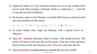 2) Uppercase letters (A to Z), lowercase letters (a to z) or any number (0-9)
can be used when creating a filename. Dash (-), underscore ( _ ) and dot
(.) can also be used in filename.
3) Do not put a space in the filename. Avoid the following use characters that
can cause problems in file names.
< , > , ' , “ , # , * , | , : , ( , ) , ^ , ! ,  , & , ? , ^ , ~
4) To create hidden files, begin the filename with a period (.).For ex :
.diary.txt
5) Type cat > practice and press Enter to create a file named practice. The
cursor will move to the next line on the screen. Type few words and press
Enter to move to the next line press ctrl + D to save and close the file.
6) Type cat practice and press Enter to read the file you just created.
23
Dr. Dileep Sadhankar, St. Francis De Sales
College, Nagpur
 