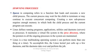 SPAWNING PROCESSES
 Spawn in computing refers to a function that loads and executes a new
child process. The current process may wait for the child to terminate or may
continue to execute concurrent computing. Creating a new sub-process
requires enough memory in which both the child process and the current
program can execute.
 Linux defines running programs, applications, utilities and daemons (servers)
as processes. It maintains a virtual file system in the /proc directory, where
the pointers to all the ongoing processes in the system are maintained.
 Linux is a true multitasking operating system ( can perform more than one
thing at a time). To accomplish this, the Linux kernel just calls up a few
daemons, and the daemons take over and perform the job.
24
Dr. Dileep Sadhankar, St. Francis De Sales
College, Nagpur
 