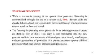 SPAWNING PROCESSES
 While a process is running, it can spawn other processes. Spawning is
accomplished through the use of a system call, fork. System calls are
clearly defined, direct entry points into the kernel through which processes
request services from the kernel.
 The first step in spawning a new process is for an existing process to create
an identical way of itself. This copy is then transferred into the new
process, and it in turn, can create additional processes, thereby resulting on
multiple generations of processes. (i.e. parent processes spawn children
processes which then spawns grandchildren processes).
25
Dr. Dileep Sadhankar, St. Francis De Sales
College, Nagpur
 