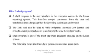 What is shell program?
 A shell program is the user interface to the computer system for the Linux
operating system. This interface accepts commands from the user and
translates it into a language that the operating system can understand.
 The shell can also be used to write programs, automate job control, and
provide a scripting mechanism to customize the way the system works.
 Shell program is one of the most important programs installed on the Linux
system.
The following figure illustrates how the process operates using shell.
26
Dr. Dileep Sadhankar, St. Francis De Sales
College, Nagpur
 