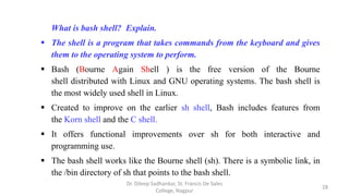 What is bash shell? Explain.
 The shell is a program that takes commands from the keyboard and gives
them to the operating system to perform.
 Bash (Bourne Again Shell ) is the free version of the Bourne
shell distributed with Linux and GNU operating systems. The bash shell is
the most widely used shell in Linux.
 Created to improve on the earlier sh shell, Bash includes features from
the Korn shell and the C shell.
 It offers functional improvements over sh for both interactive and
programming use.
 The bash shell works like the Bourne shell (sh). There is a symbolic link, in
the /bin directory of sh that points to the bash shell.
28
Dr. Dileep Sadhankar, St. Francis De Sales
College, Nagpur
 