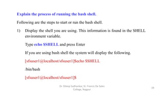 Explain the process of running the bash shell.
Following are the steps to start or run the bash shell.
1) Display the shell you are using. This information is found in the SHELL
environment variable.
Type echo $SHELL and press Enter
If you are using bash shell the system will display the following.
[sfsuser1@localhost/sfsuser1]$echo $SHELL
/bin/bash
[sfsuser1@localhost/sfsuser1]$
29
Dr. Dileep Sadhankar, St. Francis De Sales
College, Nagpur
 