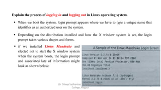 Explain the process of logging in and logging out in Linux operating system.
 When we boot the system, login prompt appears where we have to type a unique name that
identifies as an authorized user on the system.
 Depending on the distribution installed and how the X window system is set, the login
prompt takes various shapes and forms.
 if we installed Linux Mandrake and
elected not to start the X window system
when the system boots, the login prompt
and associated late of information might
look as shown below:
3
Dr. Dileep Sadhankar, St. Francis De Sales
College, Nagpur
 