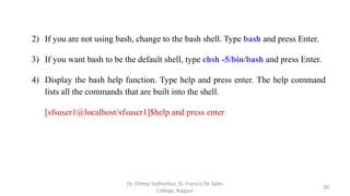 2) If you are not using bash, change to the bash shell. Type bash and press Enter.
3) If you want bash to be the default shell, type chsh -5/bin/bash and press Enter.
4) Display the bash help function. Type help and press enter. The help command
lists all the commands that are built into the shell.
[sfsuser1@localhost/sfsuser1]$help and press enter
30
Dr. Dileep Sadhankar, St. Francis De Sales
College, Nagpur
 
