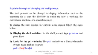 Explain the steps of changing the shell prompt.
The shell prompt can be changed to display information such as the
username for a user, the directory in which the user is working, the
current date and time, or a special message.
To change the shell prompt for current login session follow the steps
below:
1) Display the shell variables: At the shell prompt, type printenv and
press Enter
2) Look for the ps1 variable: The ps1 variable on a Linux-Mandrake
system might look as follows:
ps1 = [u@hw]$
33
Dr. Dileep Sadhankar, St. Francis De Sales
College, Nagpur
 