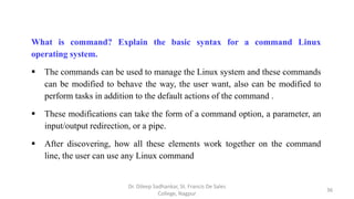 What is command? Explain the basic syntax for a command Linux
operating system.
 The commands can be used to manage the Linux system and these commands
can be modified to behave the way, the user want, also can be modified to
perform tasks in addition to the default actions of the command .
 These modifications can take the form of a command option, a parameter, an
input/output redirection, or a pipe.
 After discovering, how all these elements work together on the command
line, the user can use any Linux command
36
Dr. Dileep Sadhankar, St. Francis De Sales
College, Nagpur
 