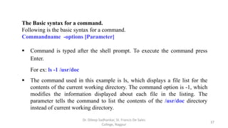The Basic syntax for a command.
Following is the basic syntax for a command.
Commandname -options [Parameter]
 Command is typed after the shell prompt. To execute the command press
Enter.
For ex: ls -1 /usr/doc
 The command used in this example is ls, which displays a file list for the
contents of the current working directory. The command option is -1, which
modifies the information displayed about each file in the listing. The
parameter tells the command to list the contents of the /usr/doc directory
instead of current working directory.
37
Dr. Dileep Sadhankar, St. Francis De Sales
College, Nagpur
 
