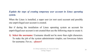 Explain the steps of creating temporary user account in Linux operating
system.
When the Linux is installed, a super user (or root user) account and possibly
one unprivileged user account is created.
But if during the installation of Linux operating system an account for
unprivileged user account is not created then use the following steps to create it.
1) Select the username: Username should not be more than eight characters.
To make the job of the system administrator simpler, use lowercase letters
for username. For ex. : sfsuser1
38
Dr. Dileep Sadhankar, St. Francis De Sales
College, Nagpur
 