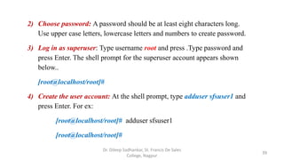 2) Choose password: A password should be at least eight characters long.
Use upper case letters, lowercase letters and numbers to create password.
3) Log in as superuser: Type username root and press .Type password and
press Enter. The shell prompt for the superuser account appears shown
below..
[root@localhost/root]#
4) Create the user account: At the shell prompt, type adduser sfsuser1 and
press Enter. For ex:
[root@localhost/root]# adduser sfsuser1
[root@localhost/root]#
39
Dr. Dileep Sadhankar, St. Francis De Sales
College, Nagpur
 