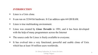 INTRODUCTION
 Linux is a Unix clone.
 It can run on 32/64 bit hardware. It Can address upto 64 GB RAM.
 Linux is true multitasking environment.
 Linux was created by Linus Torvalds in 1991, and it has been developed
with the help of many programmers across the Internet
 The source code for Linux is freely available to everyone.
 It has evolved into a very functional, powerful and usable clone of Unix
which has at least 10 million users worldwide.
4
Dr. Dileep Sadhankar, St. Francis De Sales
College, Nagpur
 