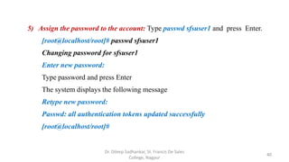 5) Assign the password to the account: Type passwd sfsuser1 and press Enter.
[root@localhost/root]# passwd sfsuser1
Changing password for sfsuser1
Enter new password:
Type password and press Enter
The system displays the following message
Retype new password:
Passwd: all authentication tokens updated successfully
[root@localhost/root]#
40
Dr. Dileep Sadhankar, St. Francis De Sales
College, Nagpur
 