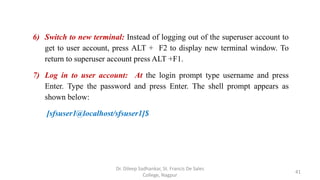 6) Switch to new terminal: Instead of logging out of the superuser account to
get to user account, press ALT + F2 to display new terminal window. To
return to superuser account press ALT +F1.
7) Log in to user account: At the login prompt type username and press
Enter. Type the password and press Enter. The shell prompt appears as
shown below:
[sfsuser1@localhost/sfsuser1]$
41
Dr. Dileep Sadhankar, St. Francis De Sales
College, Nagpur
 