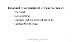Linux based system comprises of several parts. These are:
• The Kernel
• System Libraries
• Command Shell and command line utilities
• Graphical User Interfaces
44
Dr. Dileep Sadhankar, St. Francis De Sales
College, Nagpur
 