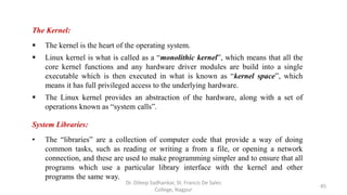 The Kernel:
 The kernel is the heart of the operating system.
 Linux kernel is what is called as a “monolithic kernel”, which means that all the
core kernel functions and any hardware driver modules are build into a single
executable which is then executed in what is known as “kernel space”, which
means it has full privileged access to the underlying hardware.
 The Linux kernel provides an abstraction of the hardware, along with a set of
operations known as “system calls”.
System Libraries:
• The “libraries” are a collection of computer code that provide a way of doing
common tasks, such as reading or writing a from a file, or opening a network
connection, and these are used to make programming simpler and to ensure that all
programs which use a particular library interface with the kernel and other
programs the same way.
45
Dr. Dileep Sadhankar, St. Francis De Sales
College, Nagpur
 