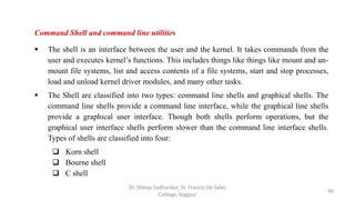 Command Shell and command line utilities
 The shell is an interface between the user and the kernel. It takes commands from the
user and executes kernel’s functions. This includes things like things like mount and un-
mount file systems, list and access contents of a file systems, start and stop processes,
load and unload kernel driver modules, and many other tasks.
 The Shell are classified into two types: command line shells and graphical shells. The
command line shells provide a command line interface, while the graphical line shells
provide a graphical user interface. Though both shells perform operations, but the
graphical user interface shells perform slower than the command line interface shells.
Types of shells are classified into four:
 Korn shell
 Bourne shell
 C shell
46
Dr. Dileep Sadhankar, St. Francis De Sales
College, Nagpur
 