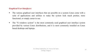 Graphical User Interfaces:
 The various graphical user interfaces that are possible on a system Linux come with a
suite of applications and utilities to make the system look much prettier, more
functional, or simply easier to use.
 The “X windows system” is the most commonly used graphical user interface system
provided by various Linux distributions, and it is most commonly installed on Linux
based desktops and laptops.
47
Dr. Dileep Sadhankar, St. Francis De Sales
College, Nagpur
 