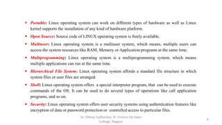  Portable: Linux operating system can work on different types of hardware as well as Linux
kernel supports the installation of any kind of hardware platform.
 Open Source: Source code of LINUX operating system is freely available.
 Multiuser: Linux operating system is a multiuser system, which means, multiple users can
access the system resources like RAM, Memory or Application programs at the same time.
 Multiprogramming: Linux operating system is a multiprogramming system, which means
multiple applications can run at the same time.
 Hierarchical File System: Linux operating system affords a standard file structure in which
system files or user files are arranged.
 Shell: Linux operating system offers a special interpreter program, that can be used to execute
commands of the OS. It can be used to do several types of operations like call application
programs, and so on.
 Security: Linux operating system offers user security systems using authentication features like
encryption of data or password protection or controlled access to particular files.
6
Dr. Dileep Sadhankar, St. Francis De Sales
College, Nagpur
 