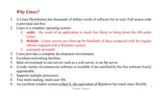 Why Linux?
1. A Linux Distribution has thousands of dollars worth of software for no cost. Full source code
is provided and free.
2. Linux is a complete operating system:
1. stable - the crash of an application is much less likely to bring down the OS under
Linux.
2. Reliable - Linux servers are often up for hundreds of days compared with the regular
reboots required with a Windows system.
3. extremely powerful
3. Linux provides a complete development environment.
4. Excellent networking facilities
5. Ideal environment to run servers such as a web server, or an ftp server.
6. A wide variety of commercial software is available if not satisfied by the free software Easily
upgradeable.
7. Supports multiple processors.
8. True multi-tasking, multi-user OS.
9. An excellent window system called X, the equivalent of Windows but much more flexible.
7
Dr. Dileep Sadhankar, St. Francis De Sales
College, Nagpur
 