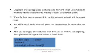  Logging in involves supplying a username and a password, which Linux verifies to
determine whether the user has the authority to access the computer system.
 When the login screen appears, first type the username assigned and then press
enter.
 You will be asked for the password. Notice that you do not see the password as you
type.
 After you have typed password press enter. Now you are ready to start exploring.
The login session for regular user account is shown below:
localhost login : sfsuser1
Password :
[sfsuser1@localhost sfsuser1]$
8
Dr. Dileep Sadhankar, St. Francis De Sales
College, Nagpur
 