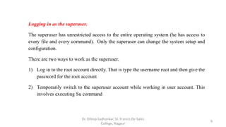 Logging in as the superuser.
The superuser has unrestricted access to the entire operating system (he has access to
every file and every command). Only the superuser can change the system setup and
configuration.
There are two ways to work as the superuser.
1) Log in to the root account directly. That is type the username root and then give the
password for the root account
2) Temporarily switch to the superuser account while working in user account. This
involves executing Su command
9
Dr. Dileep Sadhankar, St. Francis De Sales
College, Nagpur
 