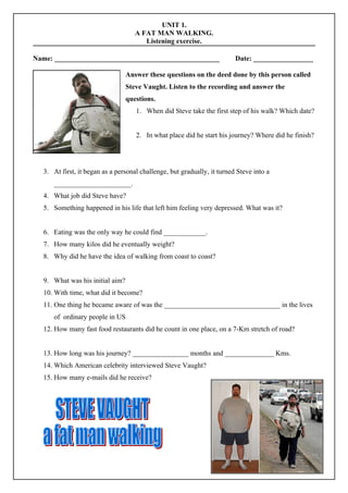 UNIT 1.
                                    A FAT MAN WALKING.
                                       Listening exercise.

Name: _______________________________________________                    Date: _________________

                                 Answer these questions on the deed done by this person called
                                 Steve Vaught. Listen to the recording and answer the
                                 questions.
                                    1. When did Steve take the first step of his walk? Which date?


                                    2. In what place did he start his journey? Where did he finish?




  3. At first, it began as a personal challenge, but gradually, it turned Steve into a
     ______________________.
  4. What job did Steve have?
  5. Something happened in his life that left him feeling very depressed. What was it?


  6. Eating was the only way he could find ____________.
  7. How many kilos did he eventually weight?
  8. Why did he have the idea of walking from coast to coast?


  9. What was his initial aim?
  10. With time, what did it become?
  11. One thing he became aware of was the _________________________________ in the lives
     of ordinary people in US
  12. How many fast food restaurants did he count in one place, on a 7-Km stretch of road?


  13. How long was his journey? ________________ months and ______________ Kms.
  14. Which American celebrity interviewed Steve Vaught?
  15. How many e-mails did he receive?
 