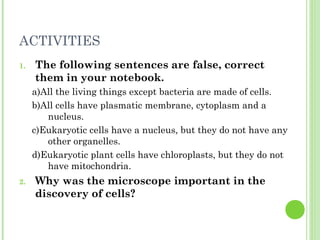 ACTIVITIES
1. The following sentences are false, correct
them in your notebook.
a)All the living things except bacteria are made of cells.
b)All cells have plasmatic membrane, cytoplasm and a
nucleus.
c)Eukaryotic cells have a nucleus, but they do not have any
other organelles.
d)Eukaryotic plant cells have chloroplasts, but they do not
have mitochondria.
2. Why was the microscope important in the
discovery of cells?
 