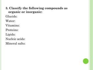 3. Classify the following compounds as
organic or inorganic:
Glucids:
Water:
Vitamins:
Proteins:
Lipids:
Nucleic acids:
Mineral salts:
 