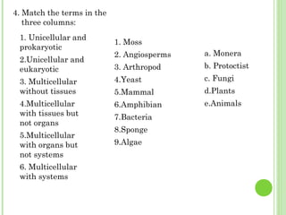 4. Match the terms in the
three columns:
1. Unicellular and
prokaryotic
2.Unicellular and
eukaryotic
3. Multicellular
without tissues
4.Multicellular
with tissues but
not organs
5.Multicellular
with organs but
not systems
6. Multicellular
with systems
1. Moss
2. Angiosperms
3. Arthropod
4.Yeast
5.Mammal
6.Amphibian
7.Bacteria
8.Sponge
9.Algae
a. Monera
b. Protoctist
c. Fungi
d.Plants
e.Animals
 
