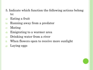 5. Indicate which function the following actions belong
to:
a) Eating a fruit
b) Running away from a predator
c) Mating
d) Emigrating to a warmer area
e) Drinking water from a river
f) When flowers open to receive more sunlight
g) Laying eggs
 